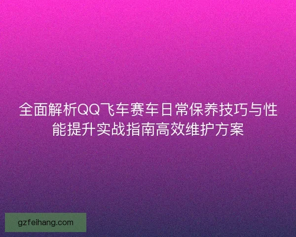全面解析QQ飞车赛车日常保养技巧与性能提升实战指南高效维护方案 全面解析QQ飞车赛车日常保养技巧与性能提升实战指南高效维护方案