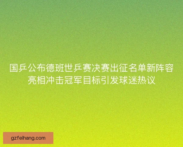 国乒公布德班世乒赛决赛出征名单新阵容亮相冲击冠军目标引发球迷热议