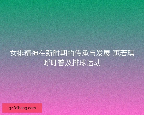 女排精神在新时期的传承与发展 惠若琪呼吁普及排球运动