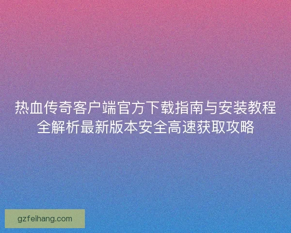 热血传奇客户端官方下载指南与安装教程全解析最新版本安全高速获取攻略