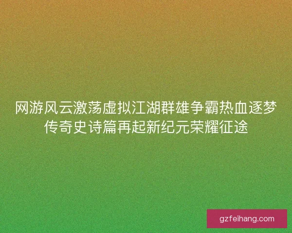 网游风云激荡虚拟江湖群雄争霸热血逐梦传奇史诗篇再起新纪元荣耀征途 网游风云激荡虚拟江湖群雄争霸热血逐梦传奇史诗篇再起新纪元荣耀征途