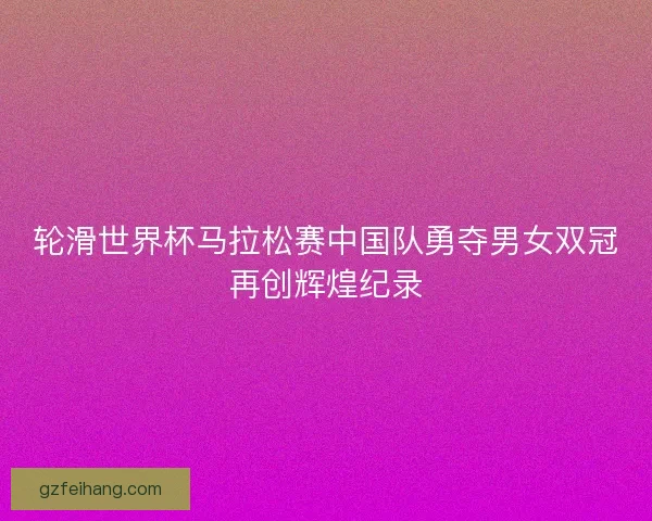 轮滑世界杯马拉松赛中国队勇夺男女双冠再创辉煌纪录 轮滑世界杯马拉松赛中国队勇夺男女双冠再创辉煌纪录