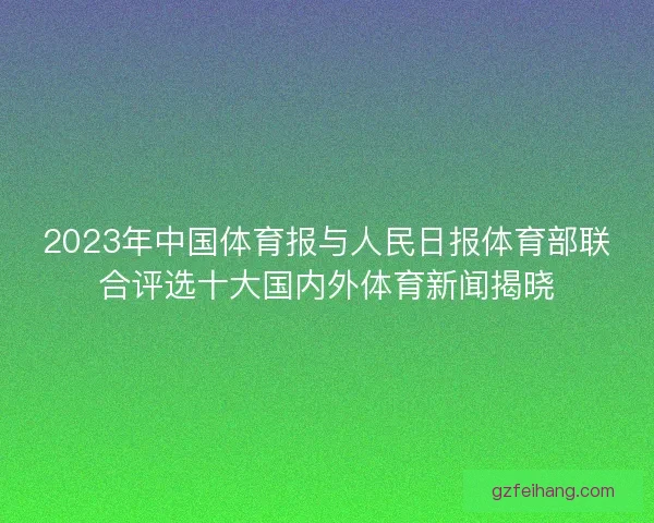 2023年中国体育报与人民日报体育部联合评选十大国内外体育新闻揭晓 2023年中国体育报与人民日报体育部联合评选十大国内外体育新闻揭晓
