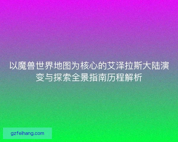 以魔兽世界地图为核心的艾泽拉斯大陆演变与探索全景指南历程解析 以魔兽世界地图为核心的艾泽拉斯大陆演变与探索全景指南历程解析