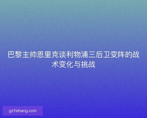 巴黎主帅恩里克谈利物浦三后卫变阵的战术变化与挑战 巴黎主帅恩里克谈利物浦三后卫变阵的战术变化与挑战