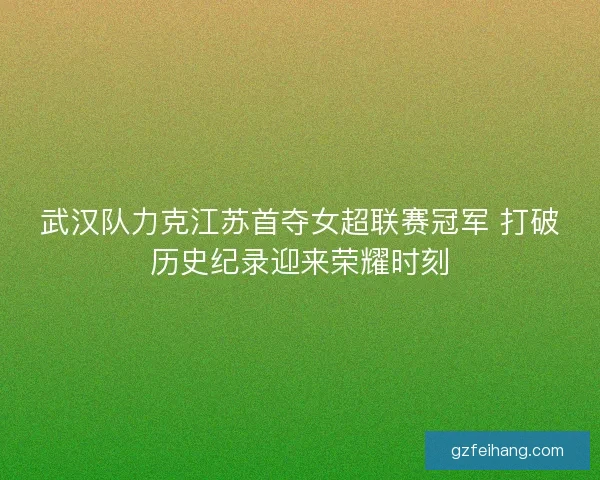 武汉队力克江苏首夺女超联赛冠军 打破历史纪录迎来荣耀时刻