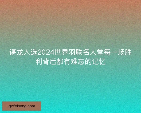 谌龙入选2024世界羽联名人堂每一场胜利背后都有难忘的记忆
