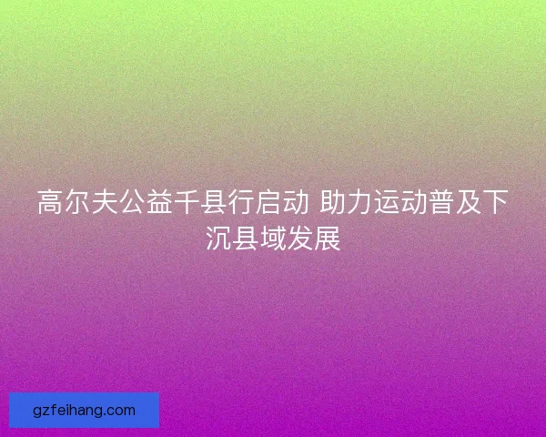 高尔夫公益千县行启动 助力运动普及下沉县域发展
