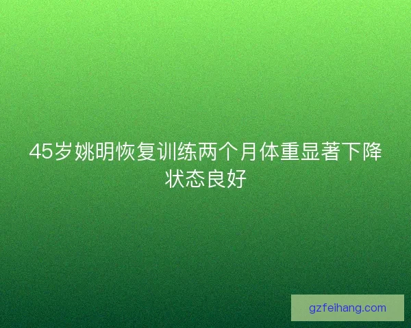 45岁姚明恢复训练两个月体重显著下降状态良好