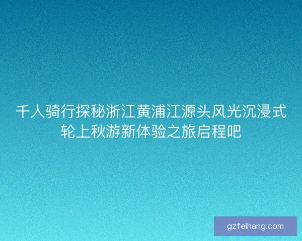 千人骑行探秘浙江黄浦江源头风光沉浸式轮上秋游新体验之旅启程吧