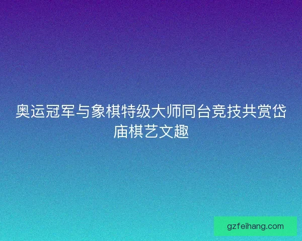 奥运冠军与象棋特级大师同台竞技共赏岱庙棋艺文趣
