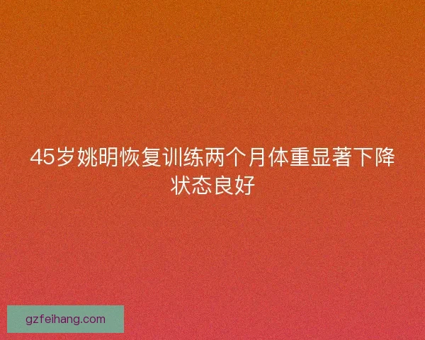 45岁姚明恢复训练两个月体重显著下降状态良好 45岁姚明恢复训练两个月体重显著下降状态良好