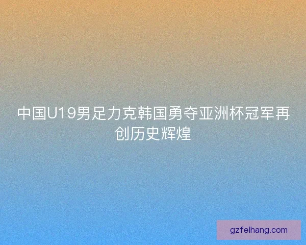 中国U19男足力克韩国勇夺亚洲杯冠军再创历史辉煌