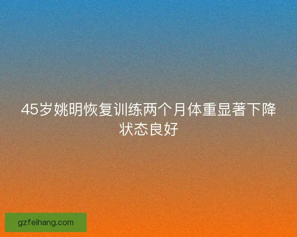 45岁姚明恢复训练两个月体重显著下降状态良好