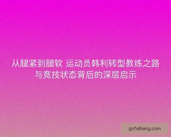 从腿紧到腿软 运动员韩利转型教练之路与竞技状态背后的深层启示 从腿紧到腿软 运动员韩利转型教练之路与竞技状态背后的深层启示