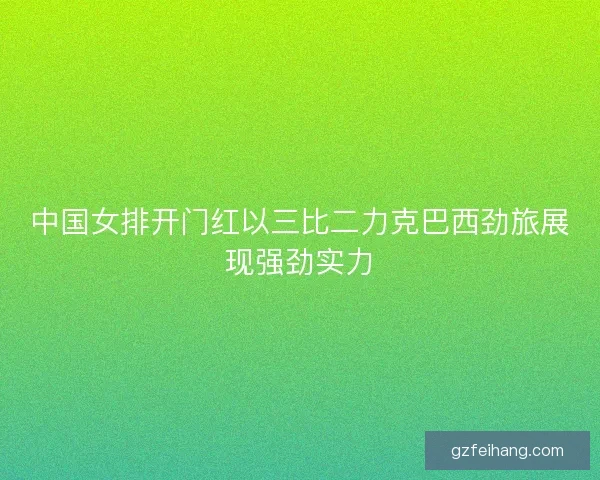 中国女排开门红以三比二力克巴西劲旅展现强劲实力