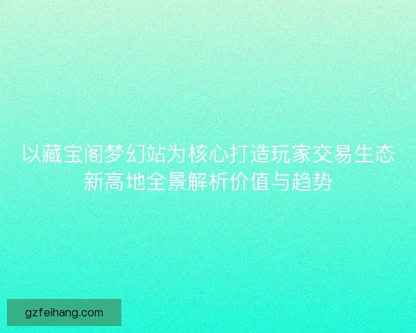 以藏宝阁梦幻站为核心打造玩家交易生态新高地全景解析价值与趋势
